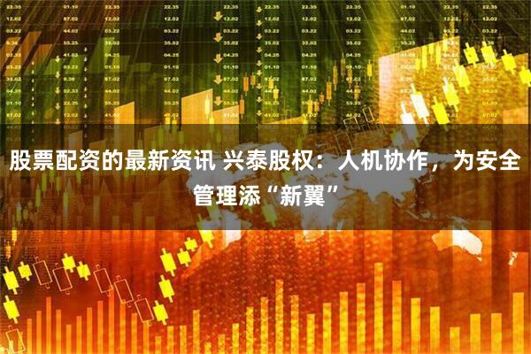 股票配资的最新资讯 兴泰股权：人机协作，为安全管理添“新翼”