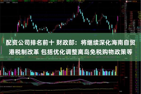 配资公司排名前十 财政部:将继续深化海南自贸港税制改革 包括优化调整离岛免税购物政策等