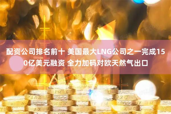 配资公司排名前十 美国最大LNG公司之一完成150亿美元融资 全力加码对欧天然气出口