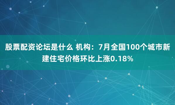 股票配资论坛是什么 机构：7月全国100个城市新建住宅价格环比上涨0.18%