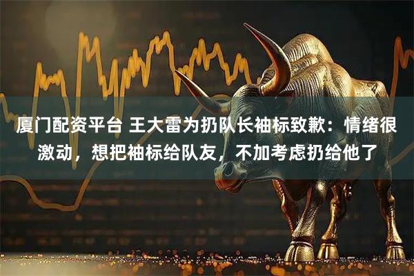 厦门配资平台 王大雷为扔队长袖标致歉：情绪很激动，想把袖标给队友，不加考虑扔给他了