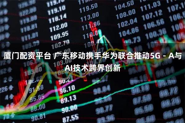 厦门配资平台 广东移动携手华为联合推动5G－A与AI技术跨界创新
