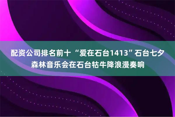 配资公司排名前十 “爱在石台1413”石台七夕森林音乐会在石台牯牛降浪漫奏响