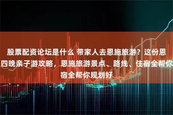 股票配资论坛是什么 带家人去恩施旅游？这份恩施五天四晚亲子游攻略，恩施旅游景点、路线、住宿全帮你规划好