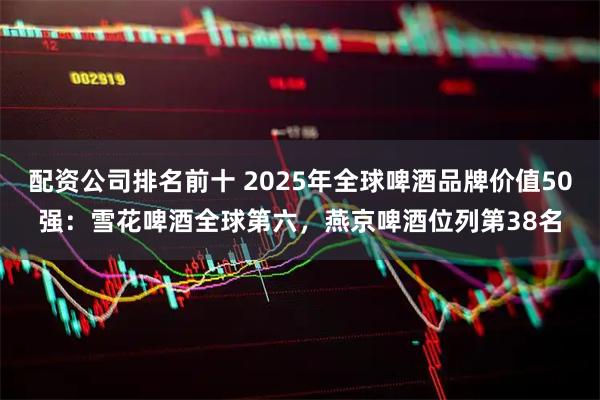 配资公司排名前十 2025年全球啤酒品牌价值50强:雪花啤酒全球第六,燕京啤酒位列第38名