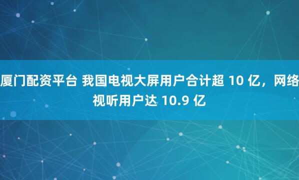 厦门配资平台 我国电视大屏用户合计超 10 亿，网络视听用户达 10.9 亿