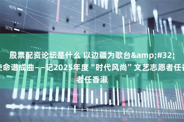 股票配资论坛是什么 以边疆为歌台 将使命谱成曲——记2025年度“时代风尚”文艺志愿者任香淑