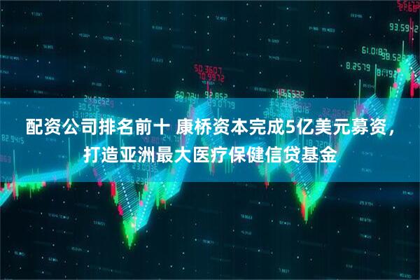 配资公司排名前十 康桥资本完成5亿美元募资，打造亚洲最大医疗保健信贷基金