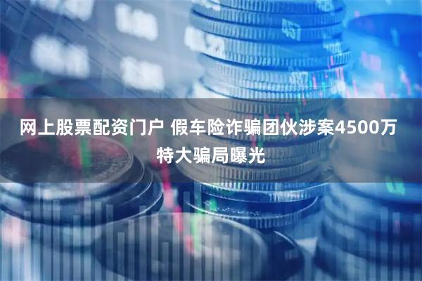 网上股票配资门户 假车险诈骗团伙涉案4500万 特大骗局曝光