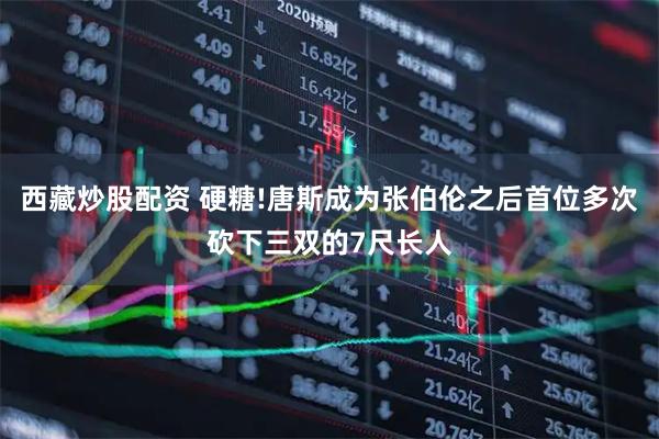 西藏炒股配资 硬糖!唐斯成为张伯伦之后首位多次砍下三双的7尺长人