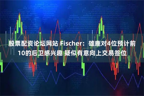 股票配资论坛网站 Fischer：雄鹿对4位预计前10的后卫感兴趣 疑似有意向上交易签位