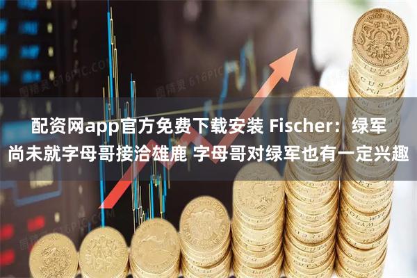 配资网app官方免费下载安装 Fischer：绿军尚未就字母哥接洽雄鹿 字母哥对绿军也有一定兴趣