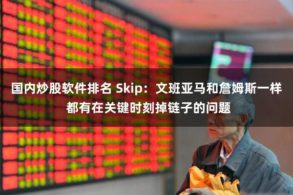 国内炒股软件排名 Skip：文班亚马和詹姆斯一样 都有在关键时刻掉链子的问题