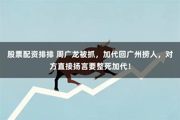 股票配资排排 周广龙被抓，加代回广州捞人，对方直接扬言要整死加代！