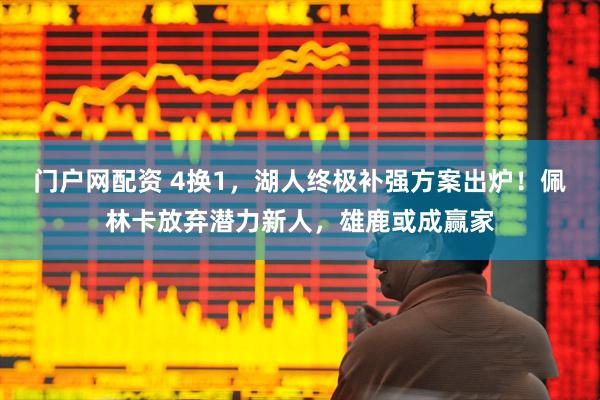 门户网配资 4换1，湖人终极补强方案出炉！佩林卡放弃潜力新人，雄鹿或成赢家