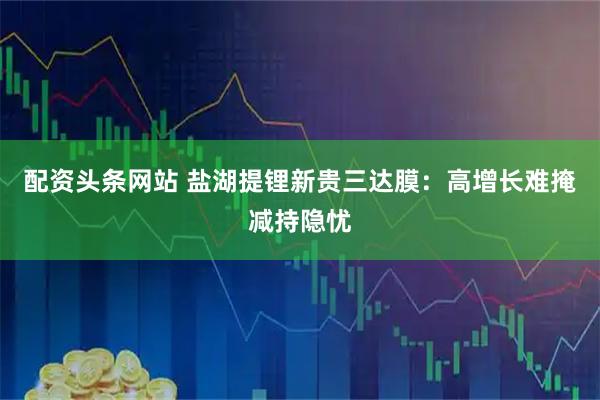 配资头条网站 盐湖提锂新贵三达膜：高增长难掩减持隐忧