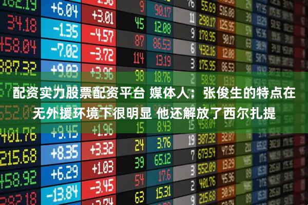 配资实力股票配资平台 媒体人：张俊生的特点在无外援环境下很明显 他还解放了西尔扎提