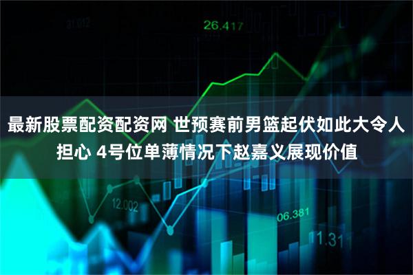 最新股票配资配资网 世预赛前男篮起伏如此大令人担心 4号位单薄情况下赵嘉义展现价值
