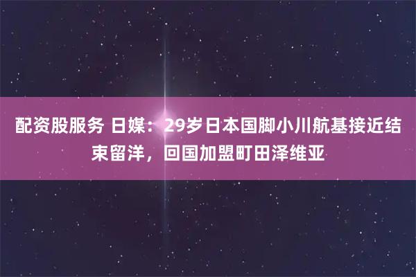 配资股服务 日媒:29岁日本国脚小川航基接近结束留洋,回国加盟町田泽维亚