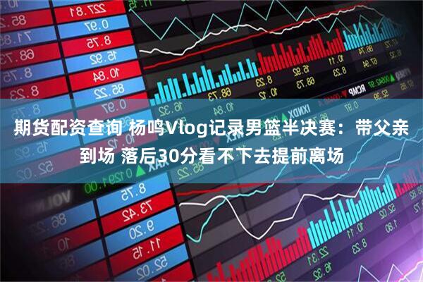 期货配资查询 杨鸣Vlog记录男篮半决赛：带父亲到场 落后30分看不下去提前离场