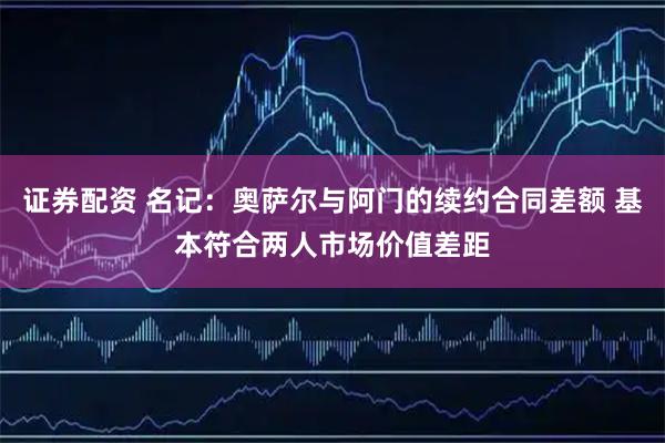 证券配资 名记：奥萨尔与阿门的续约合同差额 基本符合两人市场价值差距