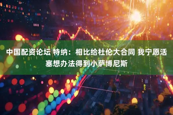 中国配资论坛 特纳：相比给杜伦大合同 我宁愿活塞想办法得到小萨博尼斯