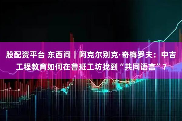 股配资平台 东西问|阿克尔别克·奇梅罗夫:中吉工程教育如何在鲁班工坊找到“共同语言”?