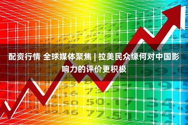 配资行情 全球媒体聚焦 | 拉美民众缘何对中国影响力的评价更积极